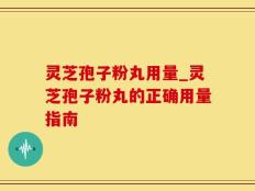 灵芝孢子粉丸用量_灵芝孢子粉丸的正确用量指南