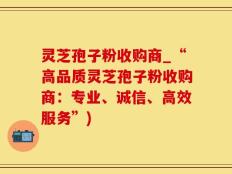 灵芝孢子粉收购商_“高品质灵芝孢子粉收购商：专业、诚信、高效服务”)