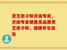 灵芝孢子粉济南专卖_济南专业销售高品质灵芝孢子粉，健康养生首选