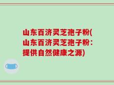山东百济灵芝孢子粉(山东百济灵芝孢子粉：提供自然健康之源)