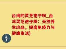 台湾的灵芝孢子粉_台湾灵芝孢子粉：天然养生珍品，提高免疫力与健康生活)