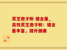灵芝孢子粉 锗含量_高效灵芝孢子粉：锗含量丰富，提升健康