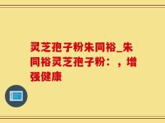 灵芝孢子粉朱同裕_朱同裕灵芝孢子粉：，增强健康