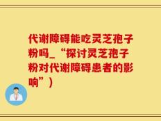 代谢障碍能吃灵芝孢子粉吗_“探讨灵芝孢子粉对代谢障碍患者的影响”)
