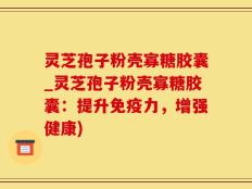 灵芝孢子粉壳寡糖胶囊_灵芝孢子粉壳寡糖胶囊：提升免疫力，增强健康)