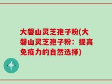 大磐山灵芝孢子粉(大磐山灵芝孢子粉：提高免疫力的自然选择)