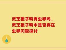 灵芝孢子粉有虫卵吗_灵芝孢子粉中是否存在虫卵问题探讨