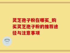 灵芝孢子粉在哪买_购买灵芝孢子粉的推荐途径与注意事项