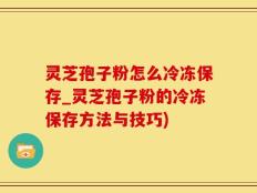 灵芝孢子粉怎么冷冻保存_灵芝孢子粉的冷冻保存方法与技巧)