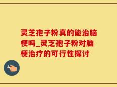 灵芝孢子粉真的能治脑梗吗_灵芝孢子粉对脑梗治疗的可行性探讨