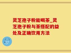 灵芝孢子粉能喝茶_灵芝孢子粉与茶搭配的益处及正确饮用方法