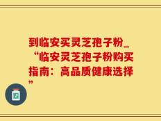 到临安买灵芝孢子粉_“临安灵芝孢子粉购买指南：高品质健康选择”