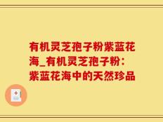 有机灵芝孢子粉紫蓝花海_有机灵芝孢子粉：紫蓝花海中的天然珍品