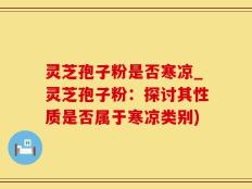 灵芝孢子粉是否寒凉_灵芝孢子粉：探讨其性质是否属于寒凉类别)