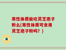 寒性体质能吃灵芝孢子粉么(寒性体质可食用灵芝孢子粉吗？)