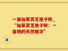 一亩仙草灵芝孢子粉_“仙草灵芝孢子粉：一亩地的天然精华”