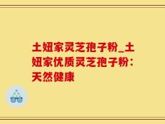 土妞家灵芝孢子粉_土妞家优质灵芝孢子粉：天然健康