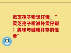灵芝孢子粉煲仔饭_“灵芝孢子粉滋补煲仔饭：美味与健康并存的佳肴”