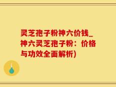 灵芝孢子粉神六价钱_神六灵芝孢子粉：价格与功效全面解析)
