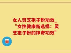 女人灵芝孢子粉功效_“女性健康新选择：灵芝孢子粉的神奇功效”