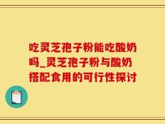 吃灵芝孢子粉能吃酸奶吗_灵芝孢子粉与酸奶搭配食用的可行性探讨