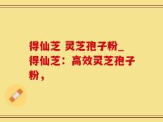 得仙芝 灵芝孢子粉_得仙芝：高效灵芝孢子粉，