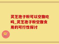 灵芝孢子粉可以空腹吃吗_灵芝孢子粉空腹食用的可行性探讨