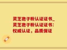 灵芝孢子粉认证证书_灵芝孢子粉认证证书：权威认证，品质保证