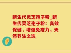 新生代灵芝孢子粉_新生代灵芝孢子粉：高效保健，增强免疫力，天然养生之选