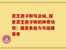灵芝孢子粉写总帖_探索灵芝孢子粉的神奇功效：提高免疫力与延缓衰老