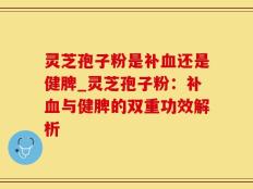 灵芝孢子粉是补血还是健脾_灵芝孢子粉：补血与健脾的双重功效解析