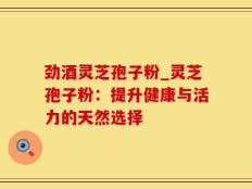 劲酒灵芝孢子粉_灵芝孢子粉：提升健康与活力的天然选择