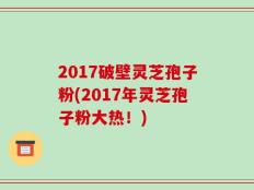 2017破壁灵芝孢子粉(2017年灵芝孢子粉大热！)