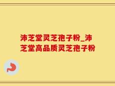 沛芝堂灵芝孢子粉_沛芝堂高品质灵芝孢子粉