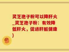 灵芝孢子粉可以降肝火_灵芝孢子粉：有效降低肝火，促进肝脏健康)