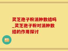 灵芝孢子粉消肿散结吗_灵芝孢子粉对消肿散结的作用探讨