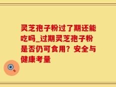 灵芝孢子粉过了期还能吃吗_过期灵芝孢子粉是否仍可食用？安全与健康考量