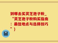 到哪去买灵芝孢子粉_“灵芝孢子粉购买指南：最佳地点与选择技巧”)