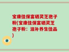 宝康佳保富硒灵芝孢子粉(宝康佳保富硒灵芝孢子粉：滋补养生佳品)
