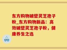 东方购物破壁灵芝孢子粉_东方购物新品：高效破壁灵芝孢子粉，健康养生之选