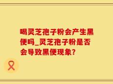 喝灵芝孢子粉会产生黑便吗_灵芝孢子粉是否会导致黑便现象？