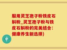 服用灵芝孢子粉铁皮石斛粉_灵芝孢子粉与铁皮石斛粉的完美结合：健康养生新选择)