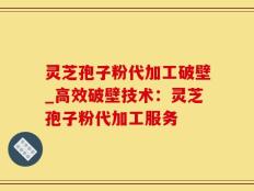 灵芝孢子粉代加工破壁_高效破壁技术：灵芝孢子粉代加工服务