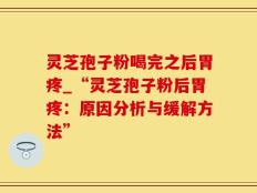 灵芝孢子粉喝完之后胃疼_“灵芝孢子粉后胃疼：原因分析与缓解方法”