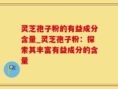 灵芝孢子粉的有益成分含量_灵芝孢子粉：探索其丰富有益成分的含量