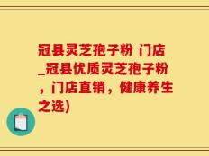 冠县灵芝孢子粉 门店_冠县优质灵芝孢子粉，门店直销，健康养生之选)