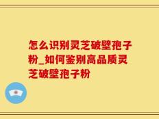 怎么识别灵芝破壁孢子粉_如何鉴别高品质灵芝破壁孢子粉