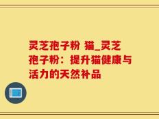 灵芝孢子粉 猫_灵芝孢子粉：提升猫健康与活力的天然补品