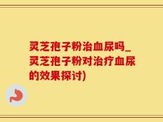 灵芝孢子粉治血尿吗_灵芝孢子粉对治疗血尿的效果探讨)