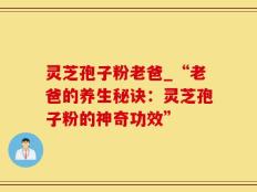 灵芝孢子粉老爸_“老爸的养生秘诀：灵芝孢子粉的神奇功效”